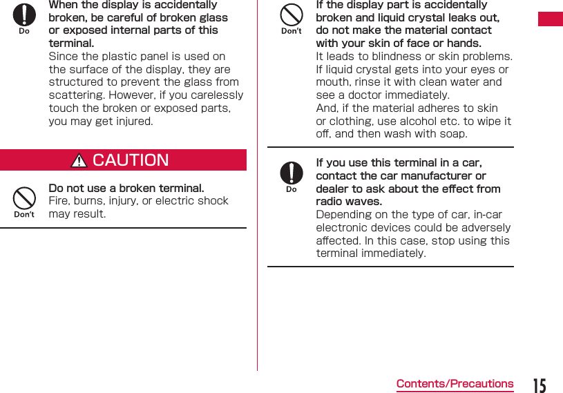 15Contents/PrecautionsWhen the display is accidentally broken, be careful of broken glass or exposed internal parts of this terminal.Since the plastic panel is used on the surface of the display, they are structured to prevent the glass from scattering. However, if you carelessly touch the broken or exposed parts, you may get injured.CAUTIONDo not use a broken terminal.Fire, burns, injury, or electric shock may result.If the display part is accidentally broken and liquid crystal leaks out, do not make the material contact with your skin of face or hands.It leads to blindness or skin problems.If liquid crystal gets into your eyes or mouth, rinse it with clean water and see a doctor immediately.And, if the material adheres to skin or clothing, use alcohol etc. to wipe it oﬀ , and then wash with soap.If you use this terminal in a car, contact the car manufacturer or dealer to ask about the eﬀ ect from radio waves.Depending on the type of car, in-car electronic devices could be adversely aﬀ ected. In this case, stop using this terminal immediately.