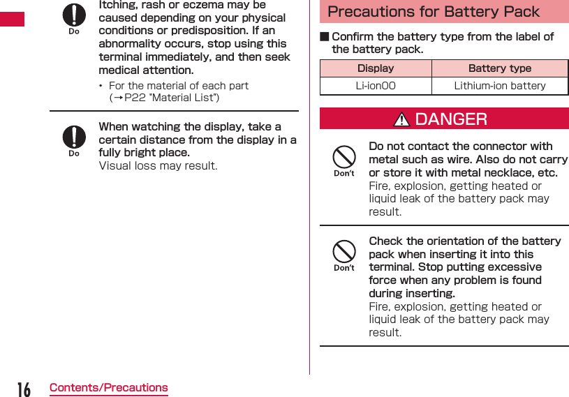 16Contents/PrecautionsItching, rash or eczema may be caused depending on your physical conditions or predisposition. If an abnormality occurs, stop using this terminal immediately, and then seek medical attention.&bull;  For the material of each part (&rarr;P22 "Material List")When watching the display, take a certain distance from the display in a fully bright place.Visual loss may result. Precautions for Battery Pack ■ Conﬁ rm the battery type from the label of the battery pack.Display Battery typeLi-ion00 Lithium-ion batteryDANGERDo not contact the connector with metal such as wire. Also do not carry or store it with metal necklace, etc.Fire, explosion, getting heated or liquid leak of the battery pack may result.Check the orientation of the battery pack when inserting it into this terminal. Stop putting excessive force when any problem is found during inserting.Fire, explosion, getting heated or liquid leak of the battery pack may result.