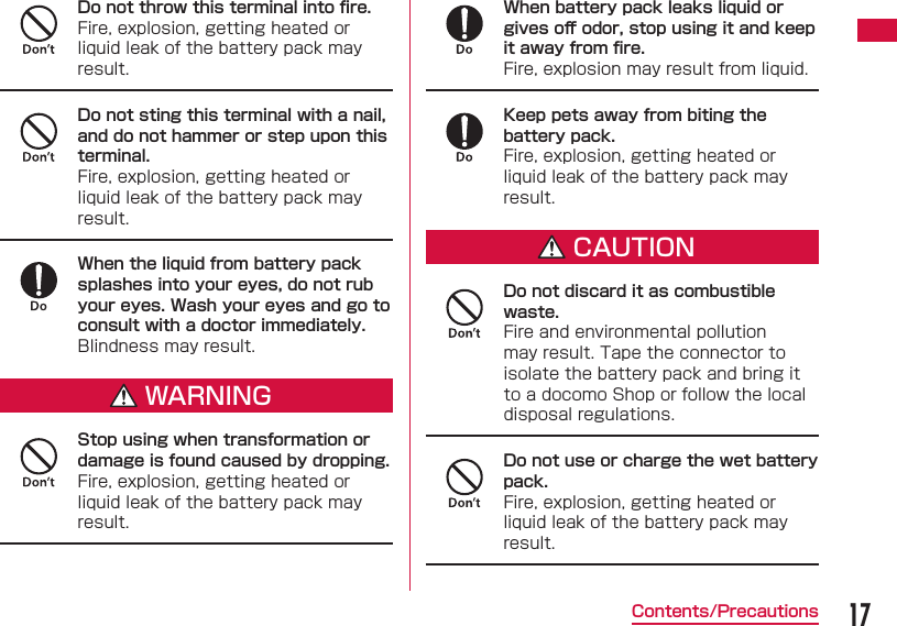 17Contents/PrecautionsDo not throw this terminal into ﬁ re.Fire, explosion, getting heated or liquid leak of the battery pack may result.Do not sting this terminal with a nail, and do not hammer or step upon this terminal.Fire, explosion, getting heated or liquid leak of the battery pack may result.When the liquid from battery pack splashes into your eyes, do not rub your eyes. Wash your eyes and go to consult with a doctor immediately.Blindness may result.WARNINGStop using when transformation or damage is found caused by dropping.Fire, explosion, getting heated or liquid leak of the battery pack may result.When battery pack leaks liquid or gives oﬀ  odor, stop using it and keep it away from ﬁ re.Fire, explosion may result from liquid.Keep pets away from biting the battery pack.Fire, explosion, getting heated or liquid leak of the battery pack may result.CAUTIONDo not discard it as combustible waste.Fire and environmental pollution may result. Tape the connector to isolate the battery pack and bring it to a docomo Shop or follow the local disposal regulations.Do not use or charge the wet battery pack.Fire, explosion, getting heated or liquid leak of the battery pack may result.