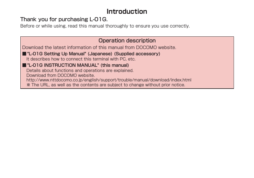IntroductionThank you for purchasing L-01G.Before or while using, read this manual thoroughly to ensure you use correctly.Operation descriptionDownload the latest information of this manual from DOCOMO website. ■ "L-01G Setting Up Manual" (Japanese) (Supplied accessory)It describes how to connect this terminal with PC, etc. ■ "L-01G INSTRUCTION MANUAL" (this manual)Details about functions and operations are explained.Download from DOCOMO website.http://www.nttdocomo.co.jp/english/support/trouble/manual/download/index.html※ The URL, as well as the contents are subject to change without prior notice.