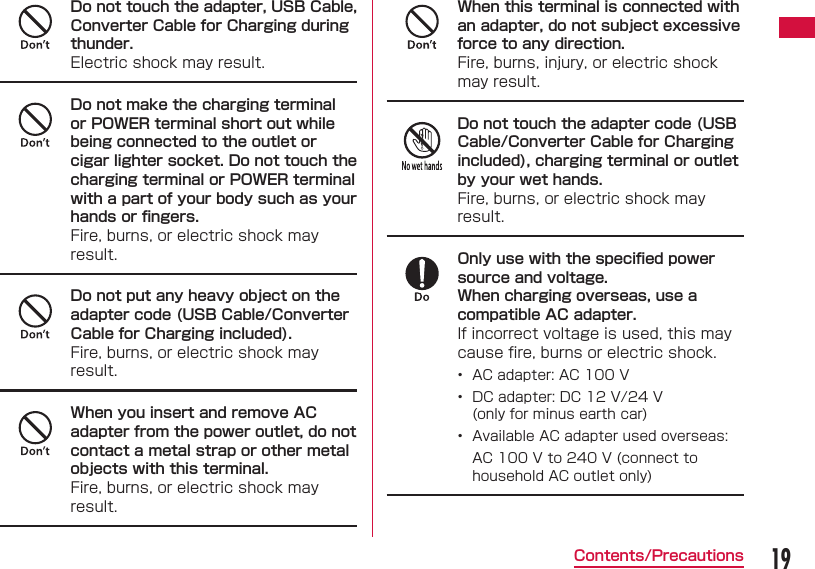 19Contents/PrecautionsDo not touch the adapter, USB Cable, Converter Cable for Charging during thunder.Electric shock may result.Do not make the charging terminal or POWER terminal short out while being connected to the outlet or cigar lighter socket. Do not touch the charging terminal or POWER terminal with a part of your body such as your hands or ﬁ ngers.Fire, burns, or electric shock may result.Do not put any heavy object on the adapter code (USB Cable/Converter Cable for Charging included).Fire, burns, or electric shock may result.When you insert and remove AC adapter from the power outlet, do not contact a metal strap or other metal objects with this terminal.Fire, burns, or electric shock may result.When this terminal is connected with an adapter, do not subject excessive force to any direction.Fire, burns, injury, or electric shock may result.Do not touch the adapter code (USB Cable/Converter Cable for Charging included), charging terminal or outlet by your wet hands.Fire, burns, or electric shock may result.Only use with the speciﬁ ed power source and voltage.When charging overseas, use a compatible AC adapter.If incorrect voltage is used, this may cause ﬁ re, burns or electric shock.&bull;  AC adapter: AC 100 V&bull;  DC adapter: DC 12 V/24 V(only for minus earth car)  &bull;  Available AC adapter used overseas:AC 100 V to 240 V (connect to household AC outlet only)