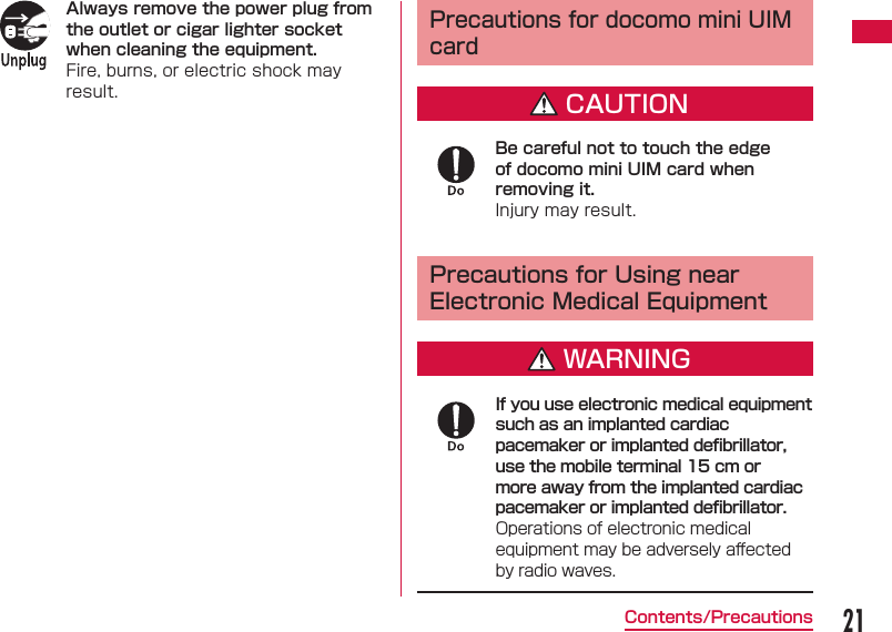 21Contents/PrecautionsAlways remove the power plug from the outlet or cigar lighter socket when cleaning the equipment.Fire, burns, or electric shock may result. Precautions for docomo mini UIM cardCAUTIONBe careful not to touch the edge of docomo mini UIM card when removing it. Injury may result. Precautions for Using near Electronic Medical EquipmentWARNINGIf you use electronic medical equipment such as an implanted cardiac pacemaker or implanted deﬁ brillator, use the mobile terminal 15 cm or more away from the implanted cardiac pacemaker or implanted deﬁ brillator.Operations of electronic medical equipment may be adversely aﬀ ected by radio waves.