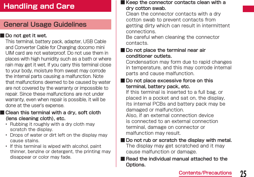 25Contents/PrecautionsHandling and CareGeneral Usage Guidelines ■ Do not get it wet.This terminal, battery pack, adapter, USB Cable and Converter Cable for Charging docomo mini UIM card are not waterproof. Do not use them in places with high humidity such as a bath or where rain may get it wet. If you carry this terminal close to your body, moisture from sweat may corrode the internal parts causing a malfunction. Note that malfunctions deemed to be caused by water are not covered by the warranty or impossible to repair. Since these malfunctions are not under warranty, even when repair is possible, it will be done at the user's expense. ■ Clean this terminal with a dry, soft cloth (lens cleaning cloth), etc.&bull;  Rubbing it roughly with a dry cloth may scratch the display.&bull;  Drops of water or dirt left on the display may cause stains.&bull;  If this terminal is wiped with alcohol, paint thinner, benzine or detergent, the printing may disappear or color may fade. ■ Keep the connector contacts clean with a dry cotton swab.Clean the connector contacts with a dry cotton swab to prevent contacts from getting dirty which can result in intermittent connections.Be careful when cleaning the connector contacts. ■ Do not place the terminal near air conditioner outlets.Condensation may form due to rapid changes in temperature, and this may corrode internal parts and cause malfunction. ■ Do not place excessive force on this terminal, battery pack, etc.If this terminal is inserted to a full bag, or placed in a pocket and sat on, the display, its internal PCBs and battery pack may be damaged or malfunction.Also, if an external connection device is connected to an external connection terminal, damage on connector or malfunction may result. ■ Do not rub or scratch the display with metal.The display may get scratched and it may cause malfunction or damage. ■ Read the individual manual attached to the Options.