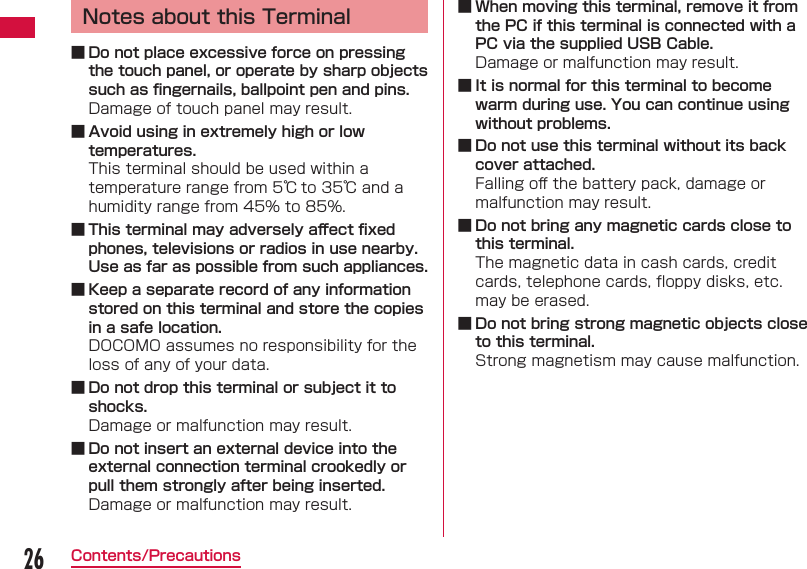 26Contents/PrecautionsNotes about this Terminal ■ Do not place excessive force on pressing the touch panel, or operate by sharp objects such as ﬁ ngernails, ballpoint pen and pins.Damage of touch panel may result. ■ Avoid using in extremely high or low temperatures.This terminal should be used within a temperature range from 5℃ to 35℃ and a humidity range from 45% to 85%. ■ This terminal may adversely aﬀ ect ﬁ xed phones, televisions or radios in use nearby. Use as far as possible from such appliances. ■ Keep a separate record of any information stored on this terminal and store the copies in a safe location.DOCOMO assumes no responsibility for the loss of any of your data. ■ Do not drop this terminal or subject it to shocks.Damage or malfunction may result. ■ Do not insert an external device into the external connection terminal crookedly or pull them strongly after being inserted.Damage or malfunction may result. ■ When moving this terminal, remove it from the PC if this terminal is connected with a PC via the supplied USB Cable.Damage or malfunction may result. ■ It is normal for this terminal to become warm during use. You can continue using without problems. ■ Do not use this terminal without its back cover attached.Falling oﬀ  the battery pack, damage or malfunction may result. ■ Do not bring any magnetic cards close to this terminal.The magnetic data in cash cards, credit cards, telephone cards, ﬂ oppy disks, etc. may be erased. ■ Do not bring strong magnetic objects close to this terminal.Strong magnetism may cause malfunction.