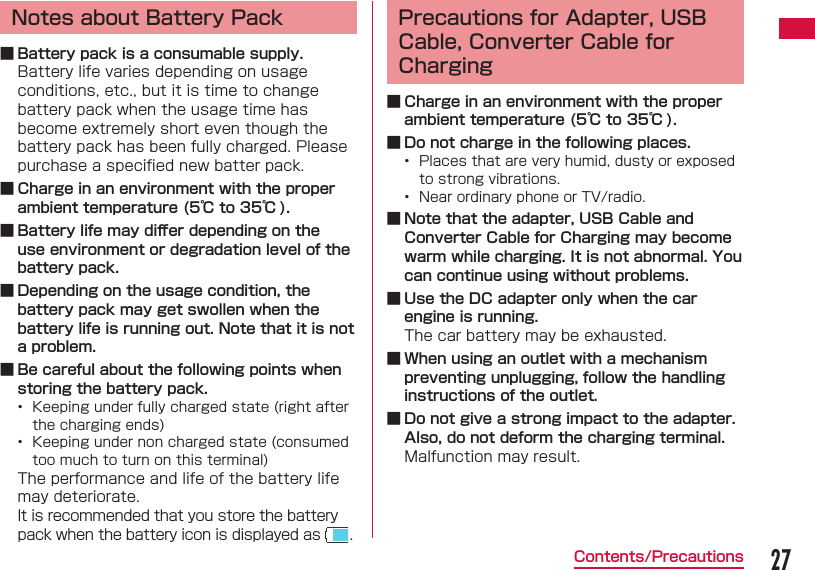 27Contents/PrecautionsNotes about Battery Pack ■ Battery pack is a consumable supply.Battery life varies depending on usage conditions, etc., but it is time to change battery pack when the usage time has become extremely short even though the battery pack has been fully charged. Please purchase a speciﬁ ed new batter pack. ■ Charge in an environment with the proper ambient temperature (5℃ to 35℃ ). ■ Battery life may diﬀ er depending on the use environment or degradation level of the battery pack. ■ Depending on the usage condition, the battery pack may get swollen when the battery life is running out. Note that it is not a problem. ■ Be careful about the following points when storing the battery pack.&bull;  Keeping under fully charged state (right after the charging ends)&bull;  Keeping under non charged state (consumed too much to turn on this terminal)The performance and life of the battery life may deteriorate.It is recommended that you store the battery pack when the battery icon is displayed as  .Precautions for Adapter, USB Cable, Converter Cable for Charging ■ Charge in an environment with the proper ambient temperature (5℃ to 35℃ ). ■ Do not charge in the following places.&bull;  Places that are very humid, dusty or exposed to strong vibrations.&bull;  Near ordinary phone or TV/radio. ■ Note that the adapter, USB Cable and Converter Cable for Charging may become warm while charging. It is not abnormal. You can continue using without problems. ■ Use the DC adapter only when the car engine is running.The car battery may be exhausted. ■ When using an outlet with a mechanism preventing unplugging, follow the handling instructions of the outlet. ■ Do not give a strong impact to the adapter. Also, do not deform the charging terminal.Malfunction may result.