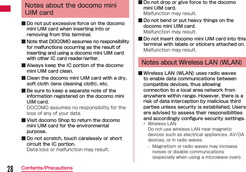 28Contents/PrecautionsNotes about the docomo mini UIM card ■ Do not put excessive force on the docomo mini UIM card when inserting into or removing from this terminal. ■ Note that DOCOMO assumes no responsibility for malfunctions occurring as the result of inserting and using a docomo mini UIM card with other IC card reader/writer. ■ Always keep the IC portion of the docomo mini UIM card clean. ■ Clean the docomo mini UIM card with a dry, soft cloth (lens cleaning cloth), etc. ■ Be sure to keep a separate note of the information registered on the docomo mini UIM card.DOCOMO assumes no responsibility for the loss of any of your data. ■ Visit docomo Shop to return the docomo mini UIM card for the environmental purpose. ■ Do not scratch, touch carelessly or short circuit the IC portion.Data loss or malfunction may result. ■ Do not drop or give force to the docomo mini UIM card.Malfunction may result. ■ Do not bend or put heavy things on the docomo mini UIM card.Malfunction may result. ■ Do not insert docomo mini UIM card into this terminal with labels or stickers attached on.Malfunction may result.Notes about Wireless LAN (WLAN) ■ Wireless LAN (WLAN) uses radio waves to enable data communications between compatible devices, thus allowing connection to a local area network from anywhere within range. However, there is a risk of data interception by malicious third parties unless security is established. Users are advised to assess their responsibilities and accordingly conﬁ gure security settings.&bull;  Wireless LANDo not use wireless LAN near magnetic devices such as electrical appliances, AV/OA devices, or in radio waves. - Magnetism or radio waves may increase noises or disable communications (especially when using a microwave oven).