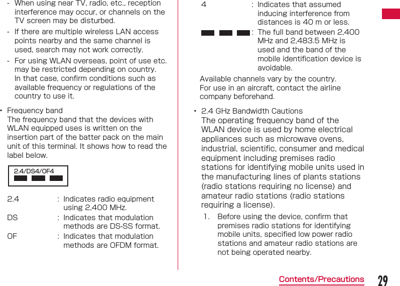 29Contents/Precautions - When using near TV, radio, etc., reception interference may occur, or channels on the TV screen may be disturbed. - If there are multiple wireless LAN access points nearby and the same channel is used, search may not work correctly. - For using WLAN overseas, point of use etc. may be restricted depending on country. In that case, conﬁ rm conditions such as available frequency or regulations of the country to use it.&bull;  Frequency bandThe frequency band that the devices with WLAN equipped uses is written on the insertion part of the batter pack on the main unit of this terminal. It shows how to read the label below.2.4/DS4/OF42.4 : Indicates radio equipment using 2,400 MHz.DS : Indicates that modulation methods are DS-SS format.OF : Indicates that modulation methods are OFDM format.4 : Indicates that assumed inducing interference from distances is 40 m or less.: The full band between 2,400 MHz and 2,483.5 MHz is used and the band of the mobile identiﬁ cation device is avoidable.Available channels vary by the country.For use in an aircraft, contact the airline company beforehand.&bull;  2.4 GHz Bandwidth CautionsThe operating frequency band of the WLAN device is used by home electrical appliances such as microwave ovens, industrial, scientiﬁ c, consumer and medical equipment including premises radio stations for identifying mobile units used in the manufacturing lines of plants stations (radio stations requiring no license) and amateur radio stations (radio stations requiring a license).1. Before using the device, conﬁ rm that premises radio stations for identifying mobile units, speciﬁ ed low power radio stations and amateur radio stations are not being operated nearby.