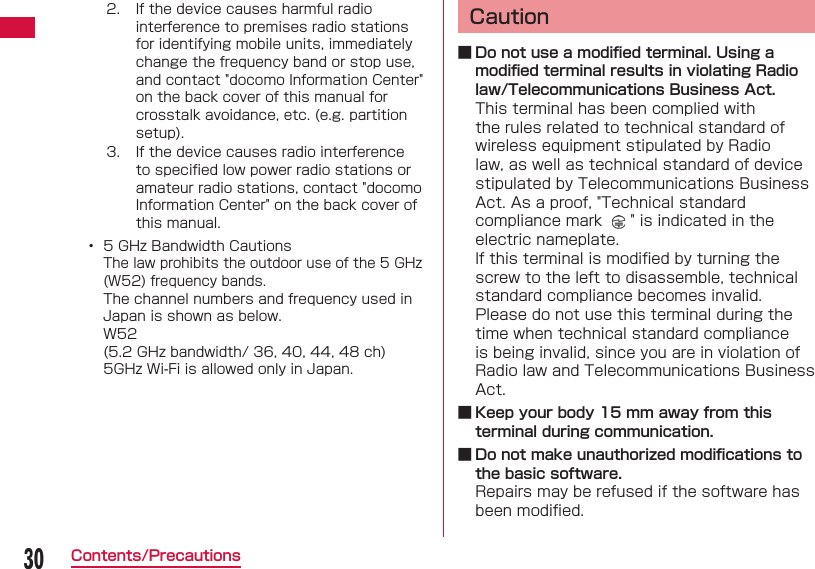 30Contents/Precautions2. If the device causes harmful radio interference to premises radio stations for identifying mobile units, immediately change the frequency band or stop use, and contact "docomo Information Center" on the back cover of this manual for crosstalk avoidance, etc. (e.g. partition setup).3. If the device causes radio interference to speciﬁ ed low power radio stations or amateur radio stations, contact "docomo Information Center" on the back cover of this manual.&bull;  5 GHz Bandwidth CautionsThe law prohibits the outdoor use of the 5 GHz (W52) frequency bands. The channel numbers and frequency used in Japan is shown as below. W52(5.2 GHz bandwidth/ 36, 40, 44, 48 ch)5GHz Wi-Fi is allowed only in Japan.Caution ■ Do not use a modiﬁ ed terminal. Using a modiﬁ ed terminal results in violating Radio law/Telecommunications Business Act.This terminal has been complied with the rules related to technical standard of wireless equipment stipulated by Radio law, as well as technical standard of device stipulated by Telecommunications Business Act. As a proof, "Technical standard compliance mark    " is indicated in the electric nameplate.If this terminal is modiﬁ ed by turning the screw to the left to disassemble, technical standard compliance becomes invalid.Please do not use this terminal during the time when technical standard compliance is being invalid, since you are in violation of Radio law and Telecommunications Business Act. ■ Keep your body 15 mm away from this terminal during communication. ■ Do not make unauthorized modiﬁ cations to the basic software.Repairs may be refused if the software has been modiﬁ ed.