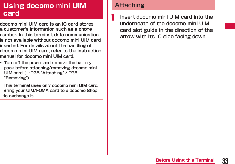 33Before Using this Terminal  Using docomo mini UIM carddocomo mini UIM card is an IC card stores a customer's information such as a phone number. In this terminal, data communication is not available without docomo mini UIM card inserted. For details about the handling of docomo mini UIM card, refer to the instruction manual for docomo mini UIM card.&bull;  Turn oﬀ  the power and remove the battery pack before attaching/removing docomo mini UIM card (&rarr;P36 " Attaching" / P38 "Removing").This terminal uses only docomo mini UIM card. Bring your UIM/FOMA card to a docomo Shop to exchange it.  Attachinga  Insert docomo mini UIM card into the underneath of the docomo mini UIM card slot guide in the direction of the arrow with its IC side facing down