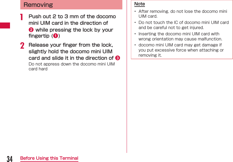 34Before Using this Terminal  Removinga  Push out 2 to 3 mm of the docomo mini UIM card in the direction of b while pressing the lock by your ﬁ ngertip (a)b Release your ﬁ nger from the lock, slightly hold the docomo mini UIM card and slide it in the direction of cDo not appress down the docomo mini UIM card hardNote&bull;  After removing, do not lose the docomo mini UIM card.&bull;  Do not touch the IC of docomo mini UIM card and be careful not to get injured.&bull;  Inserting the docomo mini UIM card with wrong orientation may cause malfunction.&bull;  docomo mini UIM card may get damage if you put excessive force when attaching or removing it.