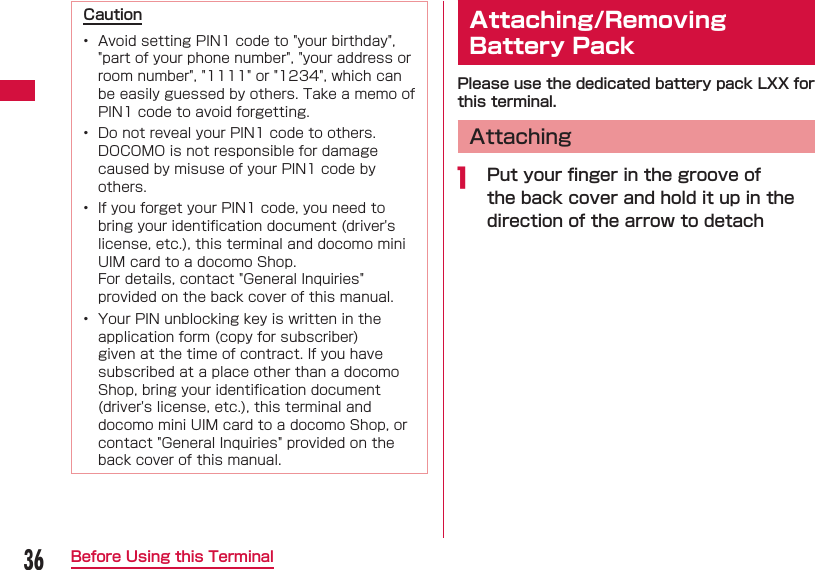 36Before Using this TerminalCaution&bull;  Avoid setting PIN1 code to "your birthday", "part of your phone number", "your address or room number", "1111" or "1234", which can be easily guessed by others. Take a memo of PIN1 code to avoid forgetting.&bull;  Do not reveal your PIN1 code to others. DOCOMO is not responsible for damage caused by misuse of your PIN1 code by others.&bull;  If you forget your PIN1 code, you need to bring your identiﬁ cation document (driver's license, etc.), this terminal and docomo mini UIM card to a docomo Shop.  For details, contact "General Inquiries" provided on the back cover of this manual.&bull;  Your PIN unblocking key is written in the application form (copy for subscriber) given at the time of contract. If you have subscribed at a place other than a docomo Shop, bring your identiﬁ cation document (driver's license, etc.), this terminal and docomo mini UIM card to a docomo Shop, or contact "General Inquiries" provided on the back cover of this manual.  Attaching/Removing Battery PackPlease use the dedicated battery pack LXX for this terminal.  Attachinga  Put your ﬁ nger in the groove of the back cover and hold it up in the direction of the arrow to detach