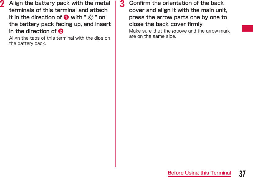 37Before Using this Terminalb Align the battery pack with the metal terminals of this terminal and attach it in the direction of a with "   " on the battery pack facing up, and insert in the direction of bAlign the tabs of this terminal with the dips on the battery pack.c  Conﬁ rm the orientation of the back cover and align it with the main unit, press the arrow parts one by one to close the back cover ﬁ rmlyMake sure that the groove and the arrow mark are on the same side.