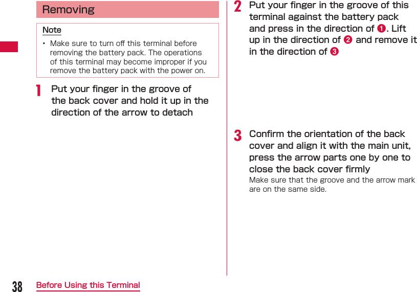 38Before Using this Terminal  RemovingNote&bull;  Make sure to turn oﬀ  this terminal before removing the battery pack. The operations of this terminal may become improper if you remove the battery pack with the power on.a  Put your ﬁ nger in the groove of the back cover and hold it up in the direction of the arrow to detachb Put your ﬁ nger in the groove of this terminal against the battery pack and press in the direction of a. Lift up in the direction of b and remove it in the direction of cc Conﬁ rm the orientation of the back cover and align it with the main unit, press the arrow parts one by one to close the back cover ﬁ rmlyMake sure that the groove and the arrow mark are on the same side.