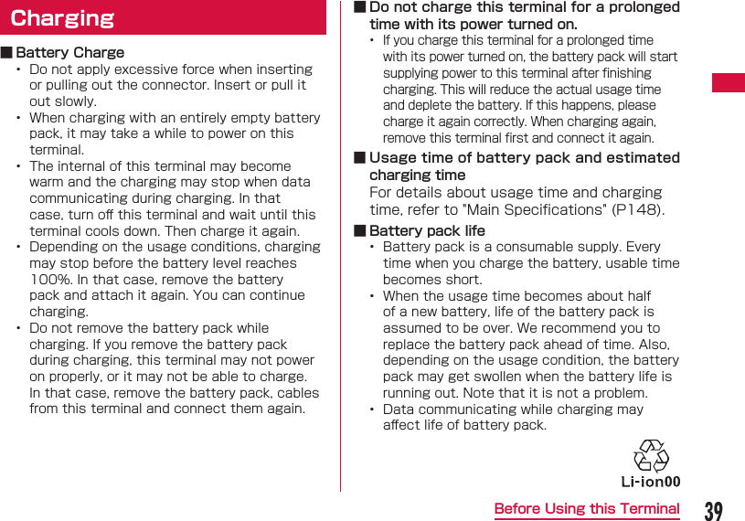 39Before Using this Terminal  Charging ■ Battery Charge&bull;  Do not apply excessive force when inserting or pulling out the connector. Insert or pull it out slowly.&bull;  When charging with an entirely empty battery pack, it may take a while to power on this terminal.&bull;  The internal of this terminal may become warm and the charging may stop when data communicating during charging. In that case, turn oﬀ  this terminal and wait until this terminal cools down. Then charge it again.&bull;  Depending on the usage conditions, charging may stop before the battery level reaches 100%. In that case, remove the battery pack and attach it again. You can continue charging.&bull;  Do not remove the battery pack while charging. If you remove the battery pack during charging, this terminal may not power on properly, or it may not be able to charge. In that case, remove the battery pack, cables from this terminal and connect them again. ■ Do not charge this terminal for a prolonged time with its power turned on.&bull;  If you charge this terminal for a prolonged time with its power turned on, the battery pack will start supplying power to this terminal after ﬁ nishing charging. This will reduce the actual usage time and deplete the battery. If this happens, please charge it again correctly. When charging again, remove this terminal ﬁ rst and connect it again. ■ Usage time of battery pack and estimated charging timeFor details about usage time and charging time, refer to "Main Speciﬁ cations" (P148). ■ Battery pack life&bull;  Battery pack is a consumable supply. Every time when you charge the battery, usable time becomes short.&bull;  When the usage time becomes about half of a new battery, life of the battery pack is assumed to be over. We recommend you to replace the battery pack ahead of time. Also, depending on the usage condition, the battery pack may get swollen when the battery life is running out. Note that it is not a problem.&bull;  Data communicating while charging may aﬀ ect life of battery pack.