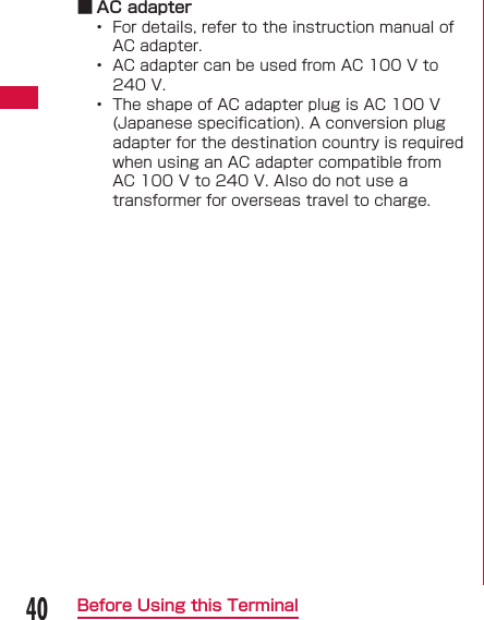 40Before Using this Terminal ■ AC adapter&bull;  For details, refer to the instruction manual of AC adapter.&bull;  AC adapter can be used from AC 100 V to 240 V.&bull;  The shape of AC adapter plug is AC 100 V (Japanese speciﬁ cation). A conversion plug adapter for the destination country is required when using an AC adapter compatible from AC 100 V to 240 V. Also do not use a transformer for overseas travel to charge.