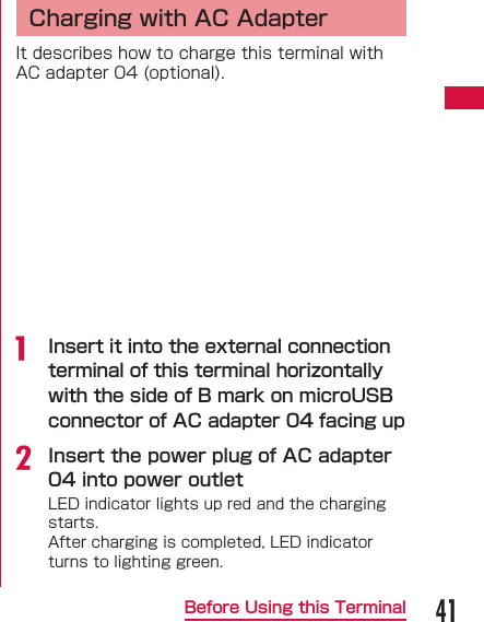 41Before Using this Terminal  Charging with AC AdapterIt describes how to charge this terminal with AC adapter 04 (optional).a  Insert it into the external connection terminal of this terminal horizontally with the side of B mark on microUSB connector of AC adapter 04 facing upb Insert the power plug of AC adapter 04 into power outletLED indicator lights up red and the charging starts.After charging is completed, LED indicator turns to lighting green.