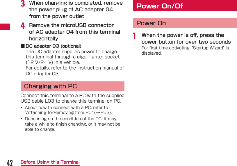 42Before Using this Terminalc When charging is completed, remove the power plug of AC adapter 04 from the power outletd Remove the microUSB connector of AC adapter 04 from this terminal horizontally ■ DC adapter 03 (optional)The DC adapter supplies power to charge this terminal through a cigar lighter socket (12 V/24 V) in a vehicle.For details, refer to the instruction manual of DC adapter 03.  Charging with PCConnect this terminal to a PC with the supplied USB cable L03 to charge this terminal on PC.&bull;  About how to connect with a PC, refer to "Attaching to/Removing from PC" (&rarr;P53).&bull;  Depending on the condition of the PC, it may take a while to ﬁ nish charging, or it may not be able to charge. Power On/Of Power Ona  When the power is oﬀ , press the power button for over two secondsFor ﬁ rst time activating, "Startup Wizard" is displayed.