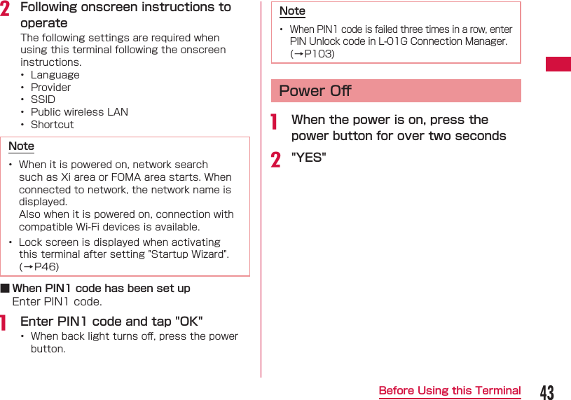 43Before Using this Terminalb Following onscreen instructions to operateThe following settings are required when using this terminal following the onscreen instructions.&bull;  Language&bull;  Provider&bull;  SSID &bull;  Public wireless LAN &bull;  ShortcutNote&bull;  When it is powered on, network search such as Xi area or FOMA area starts. When connected to network, the network name is displayed. Also when it is powered on, connection with compatible Wi-Fi devices is available.&bull;  Lock screen is displayed when activating this terminal after setting "Startup Wizard". (&rarr;P46) ■ When PIN1 code has been set upEnter PIN1 code.a  Enter PIN1 code and tap "OK"&bull;  When back light turns oﬀ , press the power button.Note&bull;  When PIN1 code is failed three times in a row, enter PIN Unlock code in L-01G Connection Manager. (&rarr;P103)Power Oﬀ a  When the power is on, press the power button for over two secondsb "YES"
