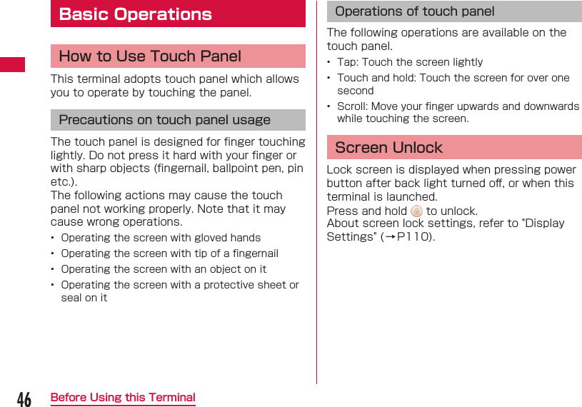 46Before Using this TerminalBasic OperationsHow to Use Touch PanelThis terminal adopts touch panel which allows you to operate by touching the panel.Precautions on touch panel usageThe touch panel is designed for ﬁ nger touching lightly. Do not press it hard with your ﬁ nger or with sharp objects (ﬁ ngernail, ballpoint pen, pin etc.).The following actions may cause the touch panel not working properly. Note that it may cause wrong operations.&bull;  Operating the screen with gloved hands&bull;  Operating the screen with tip of a ﬁ ngernail&bull;  Operating the screen with an object on it&bull;  Operating the screen with a protective sheet or seal on itOperations of touch panelThe following operations are available on the touch panel.&bull;  Tap: Touch the screen lightly&bull;  Touch and hold: Touch the screen for over one second&bull;  Scroll: Move your ﬁ nger upwards and downwards while touching the screen. Screen UnlockLock screen is displayed when pressing power button after back light turned oﬀ , or when this terminal is launched.Press and hold   to unlock.About screen lock settings, refer to "Display Settings" (&rarr;P110).