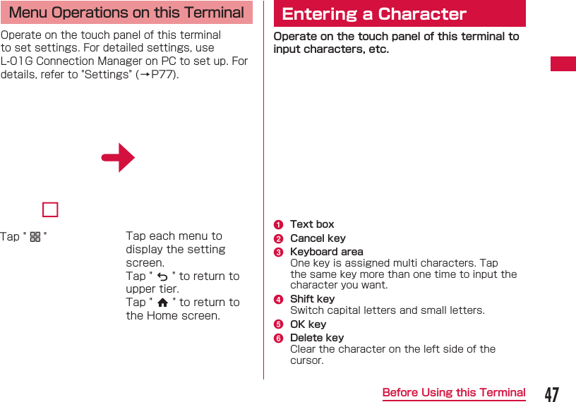 47Before Using this Terminal Menu Operations on this TerminalOperate on the touch panel of this terminal to set settings. For detailed settings, use L-01G Connection Manager on PC to set up. For details, refer to "Settings" (&rarr;P77).Tap "   " Tap each menu to display the setting screen.Tap "   " to return to upper tier.Tap "   " to return to the Home screen. Entering a CharacterOperate on the touch panel of this terminal to input characters, etc.a  Text boxb  Cancel keyc  Keyboard areaOne key is assigned multi characters. Tap the same key more than one time to input the character you want.d  Shift keySwitch capital letters and small letters.e  OK keyf  Delete keyClear the character on the left side of the cursor.