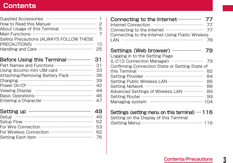 3Contents/PrecautionsSupplied Accessories  &hellip;&hellip;&hellip;&hellip;&hellip;&hellip;&hellip;&hellip;&hellip;&hellip;&hellip;&hellip;&hellip; 1How to Read this Manual&hellip;&hellip;&hellip;&hellip;&hellip;&hellip;&hellip;&hellip;&hellip;&hellip;&hellip;&hellip; 2About Usage of this Terminal  &hellip;&hellip;&hellip;&hellip;&hellip;&hellip;&hellip;&hellip;&hellip; 5Main Functions &hellip;&hellip;&hellip;&hellip;&hellip;&hellip;&hellip;&hellip;&hellip;&hellip;&hellip;&hellip;&hellip;&hellip;&hellip;&hellip;&hellip; 7Safety Precautions (ALWAYS FOLLOW THESE PRECAUTIONS)  &hellip;&hellip;&hellip;&hellip;&hellip;&hellip;&hellip;&hellip;&hellip;&hellip;&hellip;&hellip;&hellip;&hellip;&hellip;&hellip;&hellip; 10Handling and Care  &hellip;&hellip;&hellip;&hellip;&hellip;&hellip;&hellip;&hellip;&hellip;&hellip;&hellip;&hellip;&hellip;&hellip; 25Before Using this Terminal &hellip;&hellip;&hellip;&hellip;&hellip; 31Part Names and Functions &hellip;&hellip;&hellip;&hellip;&hellip;&hellip;&hellip;&hellip;&hellip;&hellip; 31Using docomo mini UIM card &hellip;&hellip;&hellip;&hellip;&hellip;&hellip;&hellip;&hellip;&hellip; 33Attaching/Removing Battery Pack &hellip;&hellip;&hellip;&hellip;&hellip;&hellip; 36Charging &hellip;&hellip;&hellip;&hellip;&hellip;&hellip;&hellip;&hellip;&hellip;&hellip;&hellip;&hellip;&hellip;&hellip;&hellip;&hellip;&hellip;&hellip;&hellip; 39Power On/Of &hellip;&hellip;&hellip;&hellip;&hellip;&hellip;&hellip;&hellip;&hellip;&hellip;&hellip;&hellip;&hellip;&hellip;&hellip;&hellip;&hellip; 42Viewing Display  &hellip;&hellip;&hellip;&hellip;&hellip;&hellip;&hellip;&hellip;&hellip;&hellip;&hellip;&hellip;&hellip;&hellip;&hellip; 44Basic Operations &hellip;&hellip;&hellip;&hellip;&hellip;&hellip;&hellip;&hellip;&hellip;&hellip;&hellip;&hellip;&hellip;&hellip;&hellip; 46Entering a Character &hellip;&hellip;&hellip;&hellip;&hellip;&hellip;&hellip;&hellip;&hellip;&hellip;&hellip;&hellip;&hellip; 47Setting up  &hellip;&hellip;&hellip;&hellip;&hellip;&hellip;&hellip;&hellip;&hellip;&hellip;&hellip;&hellip;&hellip; 49Setup  &hellip;&hellip;&hellip;&hellip;&hellip;&hellip;&hellip;&hellip;&hellip;&hellip;&hellip;&hellip;&hellip;&hellip;&hellip;&hellip;&hellip;&hellip;&hellip;&hellip; 49Setup Flow &hellip;&hellip;&hellip;&hellip;&hellip;&hellip;&hellip;&hellip;&hellip;&hellip;&hellip;&hellip;&hellip;&hellip;&hellip;&hellip;&hellip;&hellip; 52For Wire Connection  &hellip;&hellip;&hellip;&hellip;&hellip;&hellip;&hellip;&hellip;&hellip;&hellip;&hellip;&hellip;&hellip; 53For Wireless Connection &hellip;&hellip;&hellip;&hellip;&hellip;&hellip;&hellip;&hellip;&hellip;&hellip;&hellip; 62Setting Each Item  &hellip;&hellip;&hellip;&hellip;&hellip;&hellip;&hellip;&hellip;&hellip;&hellip;&hellip;&hellip;&hellip;&hellip; 76Connecting to the Internet &hellip;&hellip;&hellip;&hellip;&hellip; 77Internet Connection  &hellip;&hellip;&hellip;&hellip;&hellip;&hellip;&hellip;&hellip;&hellip;&hellip;&hellip;&hellip;&hellip; 77Connecting to the Internet &hellip;&hellip;&hellip;&hellip;&hellip;&hellip;&hellip;&hellip;&hellip;&hellip; 77Connecting to the Internet Using Public Wireless LAN  &hellip;&hellip;&hellip;&hellip;&hellip;&hellip;&hellip;&hellip;&hellip;&hellip;&hellip;&hellip;&hellip;&hellip;&hellip;&hellip;&hellip;&hellip;&hellip;&hellip;&hellip; 78Settings (Web browser) &hellip;&hellip;&hellip;&hellip;&hellip;&hellip; 79Logging in to the Setting Page (L-01G Connection Manager)  &hellip;&hellip;&hellip;&hellip;&hellip;&hellip;&hellip;&hellip; 79Conﬁ rming Connection State or Setting State of this Terminal &hellip;&hellip;&hellip;&hellip;&hellip;&hellip;&hellip;&hellip;&hellip;&hellip;&hellip;&hellip;&hellip;&hellip;&hellip;&hellip;&hellip; 82Setting Provider  &hellip;&hellip;&hellip;&hellip;&hellip;&hellip;&hellip;&hellip;&hellip;&hellip;&hellip;&hellip;&hellip;&hellip;&hellip; 84Setting Public Wireless LAN &hellip;&hellip;&hellip;&hellip;&hellip;&hellip;&hellip;&hellip;&hellip; 86Setting Network  &hellip;&hellip;&hellip;&hellip;&hellip;&hellip;&hellip;&hellip;&hellip;&hellip;&hellip;&hellip;&hellip;&hellip;&hellip; 88Advanced Settings of Wireless LAN  &hellip;&hellip;&hellip;&hellip;&hellip; 89Setting Router &hellip;&hellip;&hellip;&hellip;&hellip;&hellip;&hellip;&hellip;&hellip;&hellip;&hellip;&hellip;&hellip;&hellip;&hellip;&hellip; 99Managing system  &hellip;&hellip;&hellip;&hellip;&hellip;&hellip;&hellip;&hellip;&hellip;&hellip;&hellip;&hellip;&hellip;&hellip; 104Settings (setting menu on this terminal) &hellip; 116Setting on the Display of this Terminal (Setting Menu) &hellip;&hellip;&hellip;&hellip;&hellip;&hellip;&hellip;&hellip;&hellip;&hellip;&hellip;&hellip;&hellip;&hellip;&hellip;&hellip;116Contents