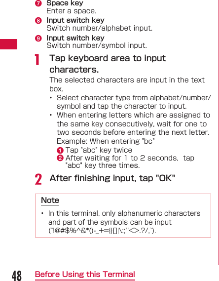 48Before Using this Terminalg  Space keyEnter a space.h  Input switch keySwitch number/alphabet input.i  Input switch keySwitch number/symbol input.a  Tap keyboard area to input characters.The selected characters are input in the text box.&bull;  Select character type from alphabet/number/symbol and tap the character to input.&bull;  When entering letters which are assigned to the same key consecutively, wait for one to two seconds before entering the next letter.  Example: When entering "bc"a Tap "abc" key twiceb After waiting for 1 to 2 seconds,  tap "abc" key three times.b After ﬁ nishing input, tap "OK"Note&bull;  In this terminal, only alphanumeric characters and part of the symbols can be input (~!@#$%^&amp;*()-_+={}[]|\:;"'<>.?/,`).