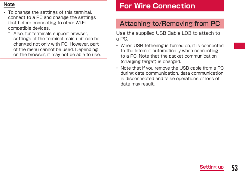 53Setting upNote&bull;  To change the settings of this terminal, connect to a PC and change the settings ﬁ rst before connecting to other Wi-Fi compatible devices.*  Also, for terminals support browser, settings of the terminal main unit can be changed not only with PC. However, part of the menu cannot be used. Depending on the browser, it may not be able to use. For Wire Connection  Attaching to/Removing from PCUse the supplied USB Cable L03 to attach to a PC.&bull;  When USB tethering is turned on, it is connected to the Internet automatically when connecting to a PC. Note that the packet communication (charging target) is charged.&bull;  Note that if you remove the USB cable from a PC during data communication, data communication is disconnected and false operations or loss of data may result.