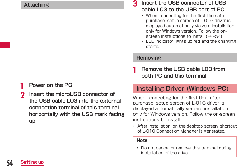 54Setting up Attachinga  Power on the PCb Insert the microUSB connector of the USB cable L03 into the external connection terminal of this terminal horizontally with the USB mark facing upc Insert the USB connector of USB cable L03 to the USB port of PC&bull;  When connecting for the ﬁ rst time after purchase, setup screen of L-01G driver is displayed automatically via zero installation only for Windows version. Follow the on-screen instructions to install (&rarr;P54)&bull;  LED indicator lights up red and the charging starts. Removinga  Remove the USB cable L03 from both PC and this terminal Installing Driver (Windows PC)When connecting for the ﬁ rst time after purchase, setup screen of L-01G driver is displayed automatically via zero installation only for Windows version. Follow the on-screen instructions to install&bull;  After installation, on the desktop screen, shortcut of L-01G Connection Manager is generated.Note&bull;  Do not cancel or remove this terminal during installation of the driver.