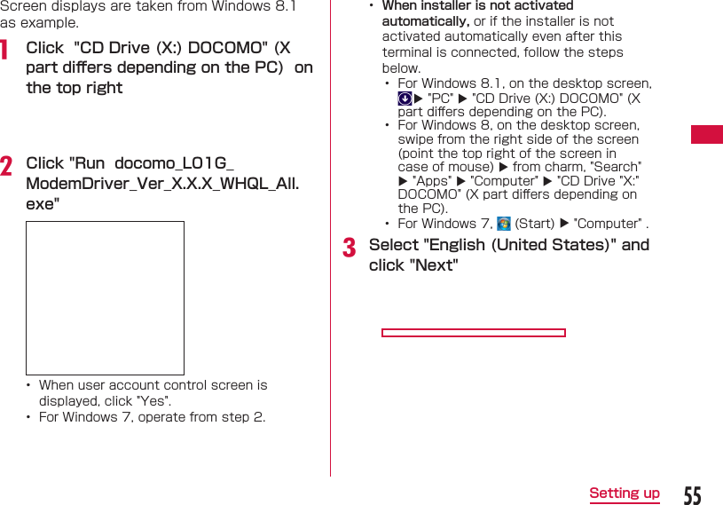 55Setting upScreen displays are taken from Windows 8.1 as example.a  Click  "CD Drive (X:) DOCOMO" (X part diﬀ ers depending on the PC)  on the top rightb Click "Run  docomo_L01G_ModemDriver_Ver_X.X.X_WHQL_All.exe" &bull;  When user account control screen is displayed, click "Yes".&bull;  For Windows 7, operate from step 2.&bull;  When installer is not activated automatically, or if the installer is not activated automatically even after this terminal is connected, follow the steps below.&bull;  For Windows 8.1, on the desktop screen,  "PC"  "CD Drive (X:) DOCOMO" (X part diﬀ ers depending on the PC).&bull;  For Windows 8, on the desktop screen, swipe from the right side of the screen (point the top right of the screen in case of mouse)  from charm, "Search"  "Apps"  "Computer"  "CD Drive "X:" DOCOMO" (X part diﬀ ers depending on the PC).&bull;   For Windows 7,   (Start)  "Computer" .c Select "English (United States)" and click "Next"