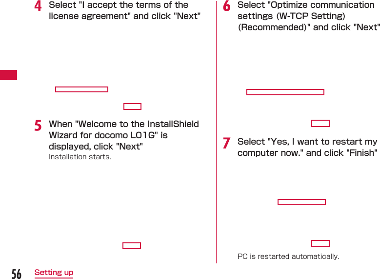 56Setting upd Select "I accept the terms of the license agreement" and click "Next"e When "Welcome to the InstallShield  Wizard for docomo L01G" is displayed, click "Next"Installation starts.f Select "Optimize communication settings (W-TCP Setting) (Recommended)" and click "Next"g Select "Yes, I want to restart my computer now." and click "Finish"PC is restarted automatically.