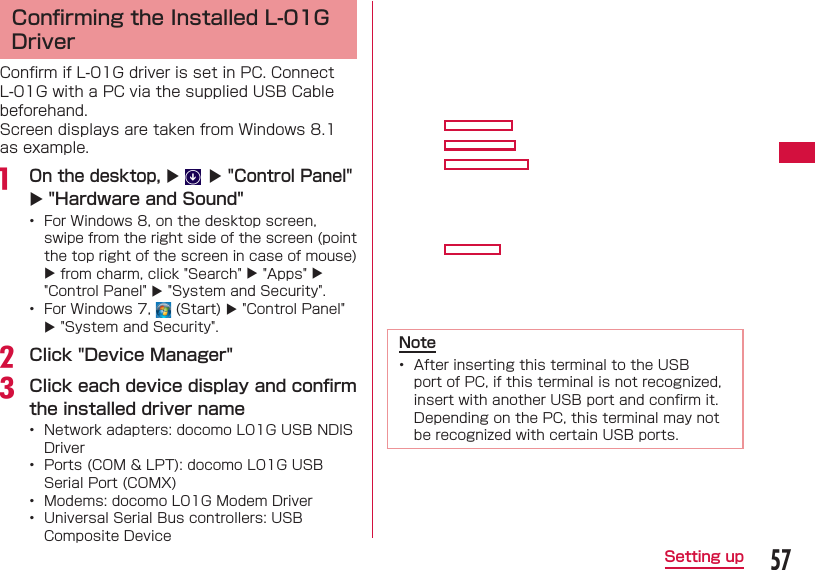 57Setting up Conﬁ rming the Installed L-01G DriverConﬁ rm if L-01G driver is set in PC. Connect L-01G with a PC via the supplied USB Cable beforehand.Screen displays are taken from Windows 8.1 as example.a  On the desktop,   "Control Panel"  "Hardware and Sound"&bull;  For Windows 8, on the desktop screen, swipe from the right side of the screen (point the top right of the screen in case of mouse)  from charm, click "Search"  "Apps"  "Control Panel"  "System and Security".&bull;  For Windows 7,   (Start)  "Control Panel"  "System and Security".b Click "Device Manager"c Click each device display and conﬁ rm the installed driver name&bull;  Network adapters: docomo L01G USB NDIS Driver&bull;  Ports (COM &amp; LPT): docomo L01G USB Serial Port (COMX)&bull;  Modems: docomo L01G Modem Driver&bull;  Universal Serial Bus controllers: USB Composite Device Note&bull;  After inserting this terminal to the USB port of PC, if this terminal is not recognized, insert with another USB port and conﬁ rm it. Depending on the PC, this terminal may not be recognized with certain USB ports.