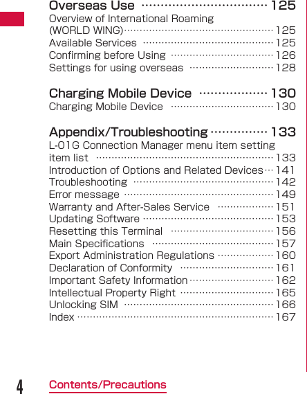 4Contents/PrecautionsOverseas Use  &hellip;&hellip;&hellip;&hellip;&hellip;&hellip;&hellip;&hellip;&hellip;&hellip;&hellip; 125Overview of International Roaming (WORLD WING) &hellip;&hellip;&hellip;&hellip;&hellip;&hellip;&hellip;&hellip;&hellip;&hellip;&hellip;&hellip;&hellip;&hellip;&hellip;&hellip;125Available Services  &hellip;&hellip;&hellip;&hellip;&hellip;&hellip;&hellip;&hellip;&hellip;&hellip;&hellip;&hellip;&hellip;&hellip; 125Conﬁ rming before Using  &hellip;&hellip;&hellip;&hellip;&hellip;&hellip;&hellip;&hellip;&hellip;&hellip;&hellip;126Settings for using overseas  &hellip;&hellip;&hellip;&hellip;&hellip;&hellip;&hellip;&hellip;&hellip;128Charging Mobile Device  &hellip;&hellip;&hellip;&hellip;&hellip;&hellip; 130Charging Mobile Device  &hellip;&hellip;&hellip;&hellip;&hellip;&hellip;&hellip;&hellip;&hellip;&hellip;&hellip;130Appendix/Troubleshooting &hellip;&hellip;&hellip;&hellip;&hellip; 133L-01G Connection Manager menu item setting item list  &hellip;&hellip;&hellip;&hellip;&hellip;&hellip;&hellip;&hellip;&hellip;&hellip;&hellip;&hellip;&hellip;&hellip;&hellip;&hellip;&hellip;&hellip;&hellip;133Introduction of Options and Related Devices &hellip;141Troubleshooting  &hellip;&hellip;&hellip;&hellip;&hellip;&hellip;&hellip;&hellip;&hellip;&hellip;&hellip;&hellip;&hellip;&hellip;&hellip;142Error message  &hellip;&hellip;&hellip;&hellip;&hellip;&hellip;&hellip;&hellip;&hellip;&hellip;&hellip;&hellip;&hellip;&hellip;&hellip;&hellip;149Warranty and After-Sales Service  &hellip;&hellip;&hellip;&hellip;&hellip;&hellip;151Updating Software &hellip;&hellip;&hellip;&hellip;&hellip;&hellip;&hellip;&hellip;&hellip;&hellip;&hellip;&hellip;&hellip;&hellip;153Resetting this Terminal  &hellip;&hellip;&hellip;&hellip;&hellip;&hellip;&hellip;&hellip;&hellip;&hellip;&hellip;156Main Speciﬁ cations  &hellip;&hellip;&hellip;&hellip;&hellip;&hellip;&hellip;&hellip;&hellip;&hellip;&hellip;&hellip;&hellip; 157Export Administration Regulations &hellip;&hellip;&hellip;&hellip;&hellip;&hellip;160Declaration of Conformity  &hellip;&hellip;&hellip;&hellip;&hellip;&hellip;&hellip;&hellip;&hellip;&hellip;161Important Safety Information &hellip;&hellip;&hellip;&hellip;&hellip;&hellip;&hellip;&hellip;&hellip;162Intellectual Property Right  &hellip;&hellip;&hellip;&hellip;&hellip;&hellip;&hellip;&hellip;&hellip;&hellip;165Unlocking SIM  &hellip;&hellip;&hellip;&hellip;&hellip;&hellip;&hellip;&hellip;&hellip;&hellip;&hellip;&hellip;&hellip;&hellip;&hellip;&hellip;166Index &hellip;&hellip;&hellip;&hellip;&hellip;&hellip;&hellip;&hellip;&hellip;&hellip;&hellip;&hellip;&hellip;&hellip;&hellip;&hellip;&hellip;&hellip;&hellip;&hellip;&hellip;167