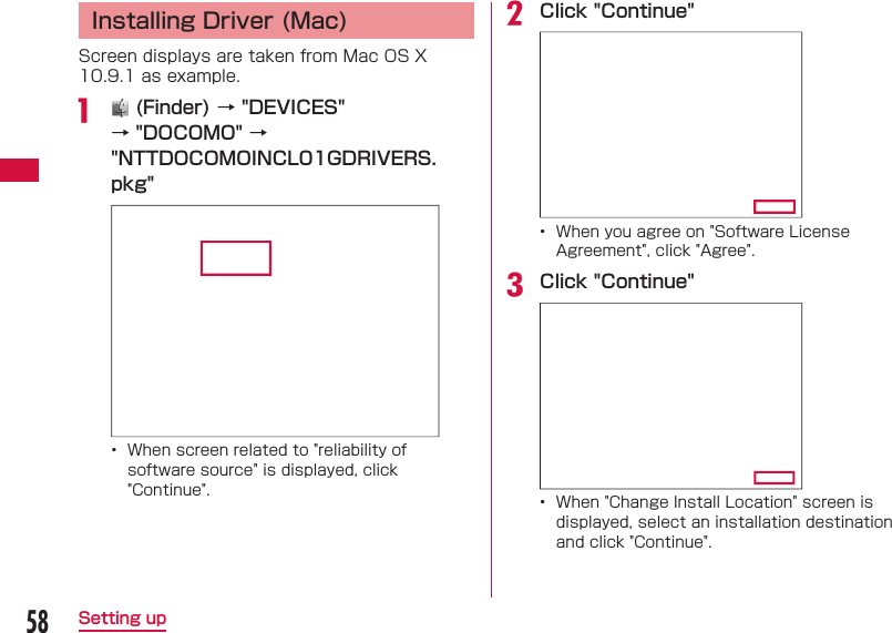 58Setting up Installing Driver (Mac)Screen displays are taken from Mac OS X 10.9.1 as example.a   (Finder) &rarr; "DEVICES" &rarr; "DOCOMO" &rarr; "NTTDOCOMOINCL01GDRIVERS.pkg" &bull;  When screen related to "reliability of software source" is displayed, click "Continue".b Click "Continue"&bull;  When you agree on "Software License Agreement", click "Agree".c Click "Continue"&bull;  When "Change Install Location" screen is displayed, select an installation destination and click "Continue".
