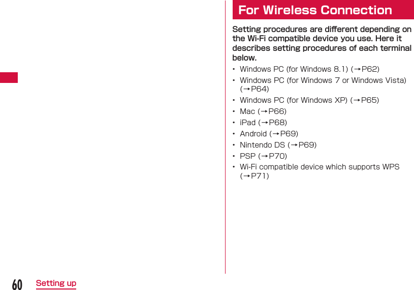 60Setting up  For Wireless ConnectionSetting procedures are diﬀ erent depending on the Wi-Fi compatible device you use. Here it describes setting procedures of each terminal below.&bull;  Windows PC (for Windows 8.1) ( &rarr;P62)&bull;  Windows PC (for Windows 7 or Windows Vista) (&rarr;P64)&bull;  Windows PC (for Windows XP) ( &rarr; P65)&bull;  Mac ( &rarr; P66)&bull;  iPad ( &rarr; P68)&bull;  Android ( &rarr; P69)&bull;  Nintendo DS ( &rarr; P69)&bull;  PSP ( &rarr; P70)&bull;  Wi-Fi compatible device which supports WPS (&rarr;P71)