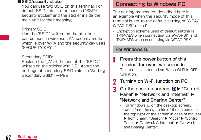 62Setting up ■ SSID/security stickerYou can use two SSID on this terminal. For default SSID, refer to the bundled "SSID/security sticker" and the sticker inside the main unit for their meaning.Primary SSID:Use the "SSID:" written on the sticker It can be used in wireless LAN security mode which is over WPA and the security key uses "SECURITY KEY：".Secondary SSID:Replace the "_A" at the end of the "SSID：" written on the sticker with "_B". About the settings of secondary SSID, refer to "Setting Secondary SSID" (&rarr;P92).  Connecting to Windows PCThe setting procedures described here is an example when the security mode of this terminal is set to the default setting of "WPA/WPA2-PSK mixed".&bull;  Encryption scheme used of default setting is TKIP/AES when connecting via WPA-PSK, and TKIP/AES when connecting via WPA2-PSK. For Windows 8.1a  Press the power button of this terminal for over two secondsThis terminal is turned on. When Wi-Fi is OFF, turn it on.b Turning on Wi-Fi function on PCc On the desktop screen,    "Control Panel"  "Network and Internet"  "Network and Sharing Center" &bull;  For Windows 8, on the desktop screen, swipe from the right side of the screen (point the top right of the screen in case of mouse)  from charm, "Search"  "Apps"  "Control Panel"  "Network &amp; Internet"  "Network and Sharing Center".