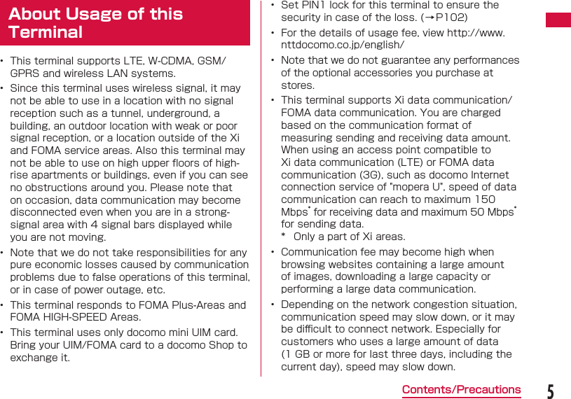 5Contents/PrecautionsAbout Usage of this Terminal&bull;  This terminal supports LTE, W-CDMA, GSM/GPRS and wireless LAN systems.&bull;  Since this terminal uses wireless signal, it may not be able to use in a location with no signal reception such as a tunnel, underground, a building, an outdoor location with weak or poor signal reception, or a location outside of the Xi and FOMA service areas. Also this terminal may not be able to use on high upper ﬂ oors of high-rise apartments or buildings, even if you can see no obstructions around you. Please note that on occasion, data communication may become disconnected even when you are in a strong-signal area with 4 signal bars displayed while you are not moving.&bull;  Note that we do not take responsibilities for any pure economic losses caused by communication problems due to false operations of this terminal, or in case of power outage, etc.&bull;  This terminal responds to FOMA Plus-Areas and FOMA HIGH-SPEED Areas.&bull;  This terminal uses only docomo mini UIM card. Bring your UIM/FOMA card to a docomo Shop to exchange it.&bull;  Set PIN1 lock for this terminal to ensure the security in case of the loss. (&rarr;P102)&bull;  For the details of usage fee, view http://www.nttdocomo.co.jp/english/&bull;  Note that we do not guarantee any performances of the optional accessories you purchase at stores.&bull;  This terminal supports Xi data communication/FOMA data communication. You are charged based on the communication format of measuring sending and receiving data amount. When using an access point compatible to Xi data communication (LTE) or FOMA data communication (3G), such as docomo Internet connection service of "mopera U", speed of data communication can reach to maximum 150 Mbps* for receiving data and maximum 50 Mbps* for sending data.*  Only a part of Xi areas.&bull;  Communication fee may become high when browsing websites containing a large amount of images, downloading a large capacity or performing a large data communication.&bull;  Depending on the network congestion situation, communication speed may slow down, or it may be diﬃ  cult to connect network. Especially for customers who uses a large amount of data (1 GB or more for last three days, including the current day), speed may slow down.
