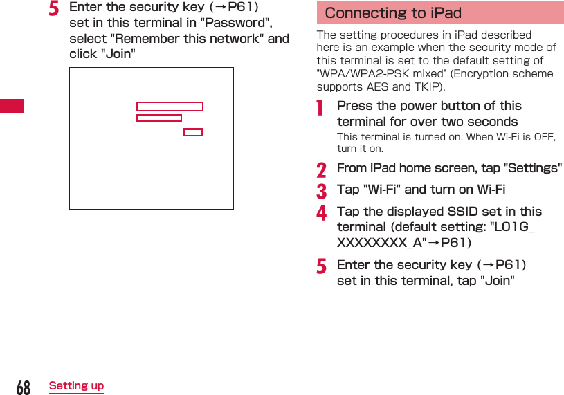 68Setting upe Enter the security key ( &rarr; P61) set in this terminal in "Password", select "Remember this network" and click "Join"  Connecting to iPadThe setting procedures in iPad described here is an example when the security mode of this terminal is set to the default setting of "WPA/WPA2-PSK mixed" (Encryption scheme supports AES and TKIP).a  Press the power button of this terminal for over two secondsThis terminal is turned on. When Wi-Fi is OFF, turn it on.b From iPad home screen, tap "Settings"c Tap "Wi-Fi" and turn on Wi-Fid Tap the displayed SSID set in this terminal (default setting: "L01G_XXXXXXXX_A"&rarr; P61)e Enter the security key ( &rarr; P61) set in this terminal, tap "Join"
