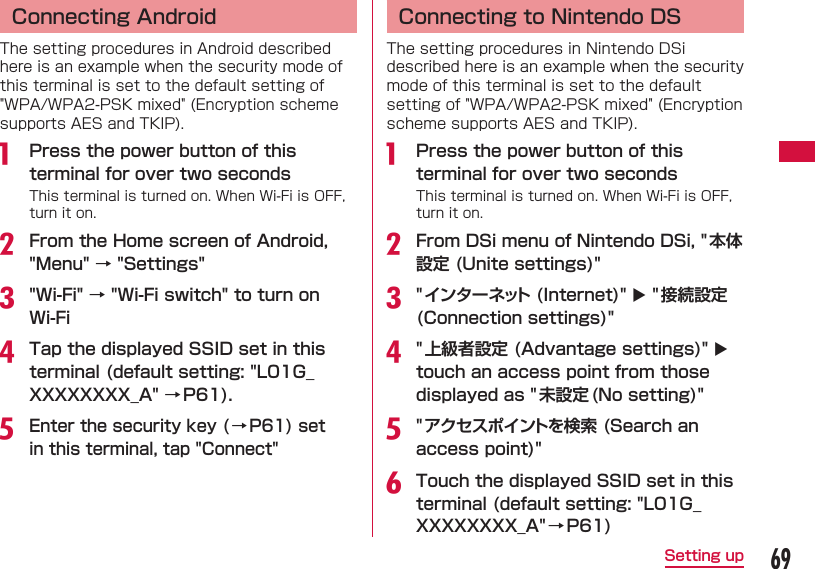 69Setting up  Connecting AndroidThe setting procedures in Android described here is an example when the security mode of this terminal is set to the default setting of "WPA/WPA2-PSK mixed" (Encryption scheme supports AES and TKIP).a  Press the power button of this terminal for over two secondsThis terminal is turned on. When Wi-Fi is OFF, turn it on.b From the Home screen of Android, "Menu" &rarr; "Settings"c "Wi-Fi" &rarr; "Wi-Fi switch" to turn on Wi-Fid Tap the displayed SSID set in this terminal (default setting: "L01G_XXXXXXXX_A" &rarr;P61).e Enter the security key ( &rarr; P61) set in this terminal, tap "Connect"  Connecting to Nintendo DSThe setting procedures in Nintendo DSi described here is an example when the security mode of this terminal is set to the default setting of "WPA/WPA2-PSK mixed" (Encryption scheme supports AES and TKIP).a  Press the power button of this terminal for over two secondsThis terminal is turned on. When Wi-Fi is OFF, turn it on.b From DSi menu of Nintendo DSi, " 本体設定 (Unite settings)"c "インターネット (Internet)"  "接続設定(Connection settings)"d "上級者設定 (Advantage settings)"  touch an access point from those displayed as "未設定 (No setting)"e "アクセスポイントを検索 (Search an access point)"f Touch the displayed SSID set in this terminal (default setting: "L01G_XXXXXXXX_A"&rarr; P61)