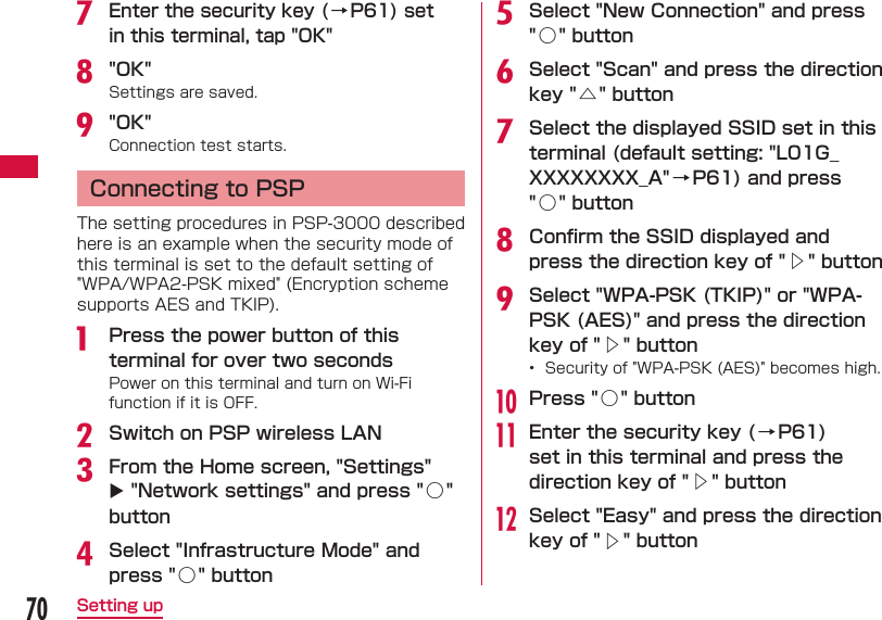 70Setting upg Enter the security key (&rarr;P61) set in this terminal, tap "OK"h "OK"Settings are saved.i "OK"Connection test starts.  Connecting to PSPThe setting procedures in PSP-3000 described here is an example when the security mode of this terminal is set to the default setting of "WPA/WPA2-PSK mixed" (Encryption scheme supports AES and TKIP).a  Press the power button of this terminal for over two secondsPower on this terminal and turn on Wi-Fi function if it is OFF.b Switch on PSP wireless LANc From the Home screen, "Settings"  "Network settings" and press "○ " buttond Select "Infrastructure Mode" and press "○ " buttone Select "New Connection" and press "○ " buttonf Select "Scan" and press the direction key "△ " buttong Select the displayed SSID set in this terminal (default setting: "L01G_XXXXXXXX_A"&rarr; P61) and press "○ " buttonh Conﬁ rm the SSID displayed and press the direction key of "△" buttoni Select "WPA-PSK (TKIP)" or "WPA-PSK (AES)" and press the direction key of "△" button&bull;  Security of "WPA-PSK (AES)" becomes high.j Press "○ " buttonk Enter the security key ( &rarr; P61) set in this terminal and press the direction key of "△" buttonl Select "Easy" and press the direction key of "△" button