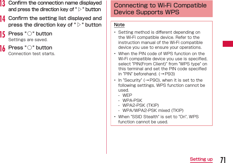 71Setting upm Conﬁ rm the connection name displayed and press the direction key of "△" buttonn Conﬁ rm the setting list displayed and press the direction key of "△" buttono Press "○ " buttonSettings are saved.p Press "○ " buttonConnection test starts.  Connecting to Wi-Fi Compatible Device Supports WPSNote&bull;  Setting method is diﬀ erent depending on the Wi-Fi compatible device. Refer to the instruction manual of the Wi-Fi compatible device you use to ensure your operations.&bull;  When the PIN code of WPS function on the Wi-Fi compatible device you use is speciﬁ ed, select "PIN(From Client)" from "WPS type" on this terminal and set the PIN code speciﬁ ed in "PIN" beforehand. (&rarr;P93)&bull;  In "Security" ( &rarr; P90), when it is set to the following settings, WPS function cannot be used. - WEP - WPA-PSK - WPA2-PSK (TKIP) - WPA/WPA2-PSK mixed (TKIP)&bull;  When "SSID Stealth" is set to "On", WPS function cannot be used.