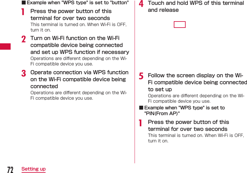 72Setting up ■ Example when "WPS type" is set to "button"a  Press the power button of this terminal for over two secondsThis terminal is turned on. When Wi-Fi is OFF, turn it on.b Turn on Wi-Fi function on the Wi-Fi compatible device being connected and set up WPS function if necessaryOperations are diﬀ erent depending on the Wi-Fi compatible device you use.c Operate connection via WPS function on the Wi-Fi compatible device being connectedOperations are diﬀ erent depending on the Wi-Fi compatible device you use.d Touch and hold WPS of this terminal and releasee Follow the screen display on the Wi-Fi compatible device being connected to set upOperations are diﬀ erent depending on the Wi-Fi compatible device you use. ■ Example when "WPS type" is set to "PIN(From AP)"a  Press the power button of this terminal for over two secondsThis terminal is turned on. When Wi-Fi is OFF, turn it on.