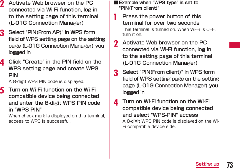 73Setting upb Activate Web browser on the PC connected via Wi-Fi function, log in to the setting page of this terminal (L-01G Connection Manager)c Select "PIN(From AP)" in WPS form ﬁ eld of WPS setting page on the setting page (L-01G Connection Manager) you logged ind Click "Create" in the PIN ﬁ eld on the WPS setting page and create WPS PINA 8-digit WPS PIN code is displayed.e Turn on Wi-Fi function on the Wi-Fi compatible device being connected and enter the 8-digit WPS PIN code in "WPS-PIN"When check mark is displayed on this terminal, access to WPS is successful. ■ Example when "WPS type" is set to "PIN(From client)"a  Press the power button of this terminal for over two secondsThis terminal is turned on. When Wi-Fi is OFF, turn it on.b Activate Web browser on the PC connected via Wi-Fi function, log in to the setting page of this terminal (L-01G Connection Manager)c Select "PIN(From client)" in WPS form ﬁ eld of WPS setting page on the setting page (L-01G Connection Manager) you logged ind Turn on Wi-Fi function on the Wi-Fi compatible device being connected and select "WPS-PIN" access A 8-digit WPS PIN code is displayed on the Wi-Fi compatible device side.