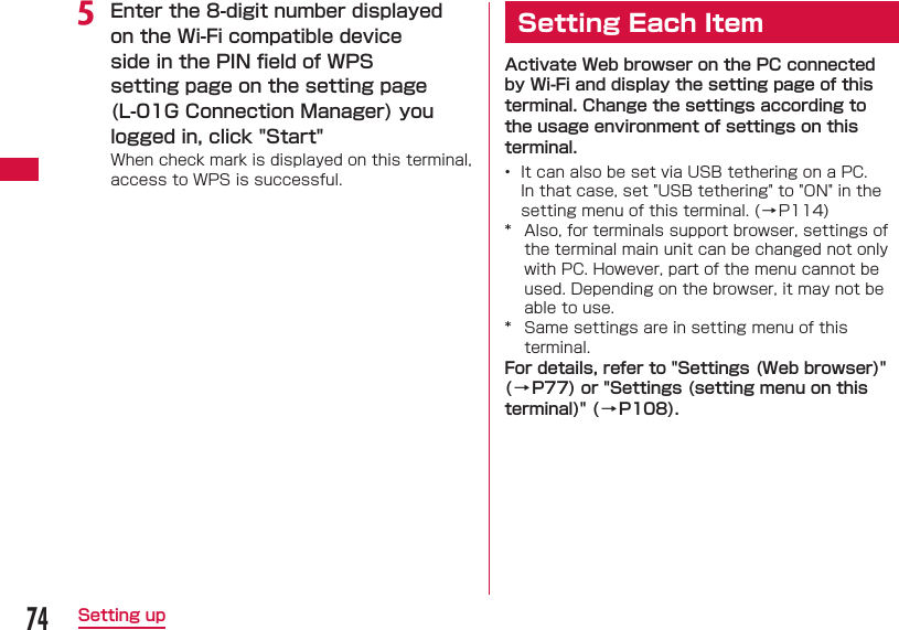 74Setting upe Enter the 8-digit number displayed on the Wi-Fi compatible device side in the PIN ﬁ eld of WPS setting page on the setting page (L-01G Connection Manager) you logged in, click "Start"When check mark is displayed on this terminal, access to WPS is successful.Setting Each ItemActivate Web browser on the PC connected by Wi-Fi and display the setting page of this terminal. Change the settings according to the usage environment of settings on this terminal.&bull;  It can also be set via USB tethering on a PC. In that case, set "USB tethering" to "ON" in the setting menu of this terminal. (&rarr;P114)*  Also, for terminals support browser, settings of the terminal main unit can be changed not only with PC. However, part of the menu cannot be used. Depending on the browser, it may not be able to use.*  Same settings are in setting menu of this terminal.For details, refer to "Settings (Web browser)" (&rarr;P77) or "Settings (setting menu on this terminal)" (&rarr;P108).