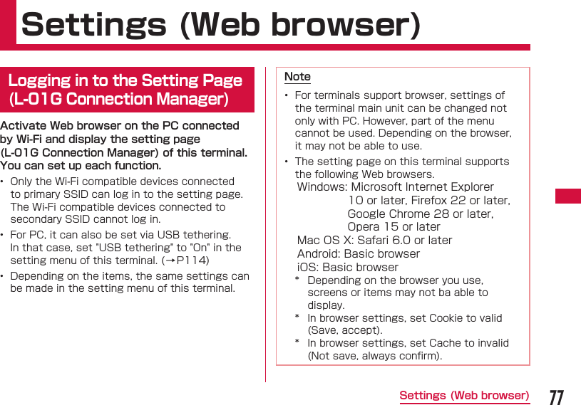 77Settings (Web browser) Settings (Web browser)  Logging in to the Setting Page (L-01G Connection Manager)Activate Web browser on the PC connected by Wi-Fi and display the setting page (L-01G Connection Manager) of this terminal. You can set up each function.&bull;  Only the Wi-Fi compatible devices connected to primary SSID can log in to the setting page. The Wi-Fi compatible devices connected to secondary SSID cannot log in.&bull;  For PC, it can also be set via USB tethering. In that case, set "USB tethering" to "On" in the setting menu of this terminal. (&rarr;P114)&bull;  Depending on the items, the same settings can be made in the setting menu of this terminal.Note&bull;  For terminals support browser, settings of the terminal main unit can be changed not only with PC. However, part of the menu cannot be used. Depending on the browser, it may not be able to use.&bull;    The setting page on this terminal supports the following Web browsers.Windows:  Microsoft Internet Explorer 10 or later, Firefox 22 or later, Google Chrome 28 or later, Opera 15 or laterMac OS X: Safari 6.0 or laterAndroid: Basic browseriOS: Basic browser*  Depending on the browser you use, screens or items may not ba able to display.*  In browser settings, set Cookie to valid (Save, accept).*  In browser settings, set Cache to invalid (Not save, always conﬁ rm).
