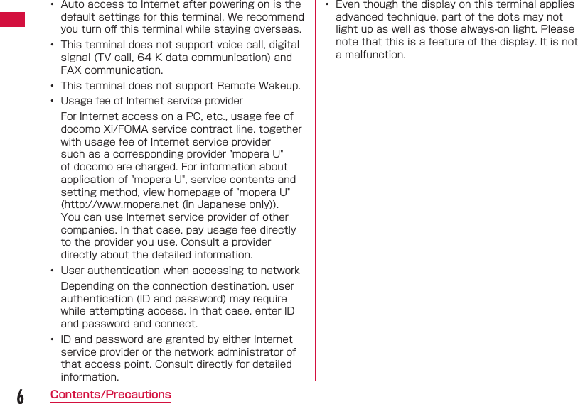 6Contents/Precautions&bull;  Auto access to Internet after powering on is the default settings for this terminal. We recommend you turn oﬀ  this terminal while staying overseas.&bull;  This terminal does not support voice call, digital signal (TV call, 64 K data communication) and FAX communication.&bull;  This terminal does not support Remote Wakeup.&bull;  Usage fee of Internet service providerFor Internet access on a PC, etc., usage fee of docomo Xi/FOMA service contract line, together with usage fee of Internet service provider such as a corresponding provider "mopera U" of docomo are charged. For information about application of "mopera U", service contents and setting method, view homepage of "mopera U" (http://www.mopera.net (in Japanese only)). You can use Internet service provider of other companies. In that case, pay usage fee directly to the provider you use. Consult a provider directly about the detailed information.&bull;  User authentication when accessing to networkDepending on the connection destination, user authentication (ID and password) may require while attempting access. In that case, enter ID and password and connect.&bull;  ID and password are granted by either Internet service provider or the network administrator of that access point. Consult directly for detailed information.&bull;  Even though the display on this terminal applies advanced technique, part of the dots may not light up as well as those always-on light. Please note that this is a feature of the display. It is not a malfunction.