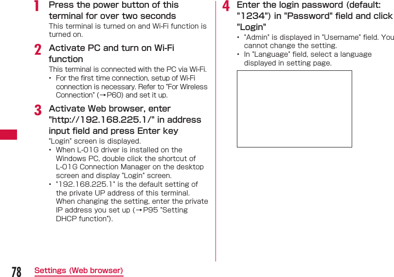 78Settings (Web browser)a  Press the power button of this terminal for over two secondsThis terminal is turned on and Wi-Fi function is turned on.b Activate PC and turn on Wi-Fi functionThis terminal is connected with the PC via Wi-Fi.&bull;  For the ﬁ rst time connection, setup of Wi-Fi connection is necessary. Refer to "For Wireless Connection" (&rarr;P60) and set it up.c Activate Web browser, enter "http://192.168.225.1/" in address input ﬁ eld and press Enter key "Login" screen is displayed.&bull;  When L-01G driver is installed on the Windows PC, double click the shortcut of L-01G Connection Manager on the desktop screen and display "Login" screen.&bull;  "192.168.225.1" is the default setting of the private UP address of this terminal. When changing the setting, enter the private IP address you set up (&rarr;P95 "Setting DHCP function").d Enter the login password (default: "1234") in "Password" ﬁ eld and click "Login"&bull;  "Admin" is displayed in "Username" ﬁ eld. You cannot change the setting.&bull;  In "Language" ﬁ eld, select a language displayed in setting page.