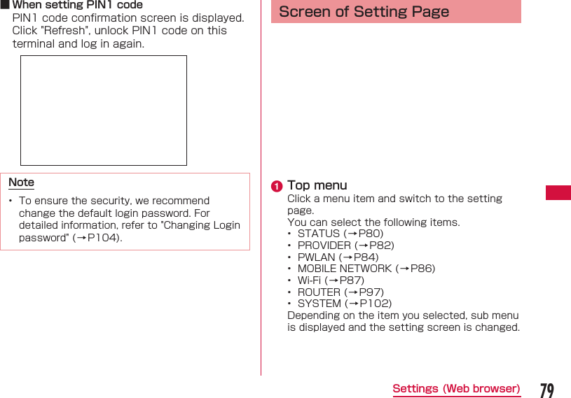79Settings (Web browser) ■ When setting PIN1 codePIN1 code conﬁ rmation screen is displayed. Click "Refresh", unlock PIN1 code on this terminal and log in again.Note&bull;  To ensure the security, we recommend change the default login password. For detailed information, refer to "Changing Login password" (&rarr;P104). Screen of Setting Pagea Top menuClick a menu item and switch to the setting page.You can select the following items.&bull;  STATUS ( &rarr; P80)&bull;  PROVIDER ( &rarr; P82)&bull;  PWLAN ( &rarr; P84)&bull;  MOBILE NETWORK ( &rarr; P86)&bull;  Wi-Fi ( &rarr; P87)&bull;  ROUTER ( &rarr; P97)&bull;  SYSTEM ( &rarr; P102)Depending on the item you selected, sub menu is displayed and the setting screen is changed.