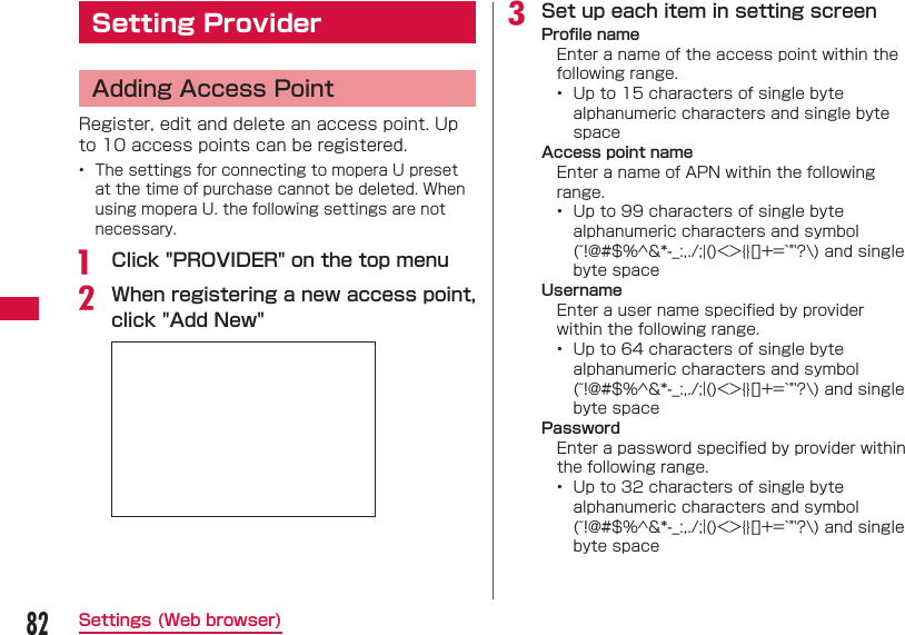 82Settings (Web browser) Setting Provider  Adding Access PointRegister, edit and delete an access point. Up to 10 access points can be registered.&bull;  The settings for connecting to mopera U preset at the time of purchase cannot be deleted. When using mopera U. the following settings are not necessary.a   Click "PROVIDER" on the top menub When registering a new access point, click "Add New"c Set up each item in setting screen Proﬁ le nameEnter a name of the access point within the following range.&bull;  Up to 15 characters of single byte alphanumeric characters and single byte space Access point nameEnter a name of APN within the following range.&bull;  Up to 99 characters of single byte alphanumeric characters and symbol (~!@#$%^&amp;*-_:,./;|()<>{}[]+=`"'?\) and single byte space UsernameEnter a user name speciﬁ ed by provider within the following range.&bull;  Up to 64 characters of single byte alphanumeric characters and symbol (~!@#$%^&amp;*-_:,./;|()<>{}[]+=`"'?\) and single byte space PasswordEnter a password speciﬁ ed by provider within the following range.&bull;  Up to 32 characters of single byte alphanumeric characters and symbol (~!@#$%^&amp;*-_:,./;|()<>{}[]+=`"'?\) and single byte space