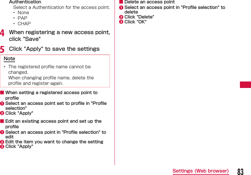 83Settings (Web browser) AuthenticationSelect a Authentication for the access point.&bull;  None&bull;  PAP&bull;  CHAPd When registering a new access point, click "Save"e Click "Apply" to save the settingsNote&bull;  The registered proﬁ le name cannot be changed.  When changing proﬁ le name, delete the proﬁ le and register again. ■ When setting a registered access point to proﬁ lea Select an access point set to proﬁ le in "Proﬁ le selection"b Click "Apply" ■ Edit an existing access point and set up the proﬁ lea  Select an access point in "Proﬁ le selection" to editb Edit the item you want to change the settingc Click "Apply" ■ Delete an access pointa Select an access point in "Proﬁ le selection" to deleteb Click "Delete"c Click "OK"