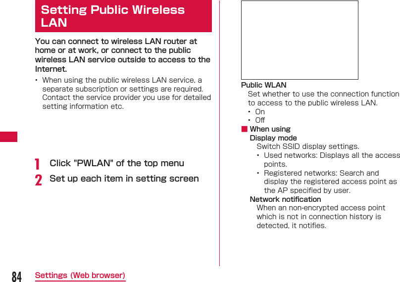 84Settings (Web browser) Setting  Public Wireless LANYou can connect to wireless LAN router at home or at work, or connect to the public wireless LAN service outside to access to the Internet.&bull;  When using the public wireless LAN service, a separate subscription or settings are required. Contact the service provider you use for detailed setting information etc.a  Click "PWLAN" of the top menub Set up each item in setting screenPublic WLANSet whether to use the connection function to access to the public wireless LAN.&bull;  On&bull;  Oﬀ  ■ When usingDisplay modeSwitch SSID display settings.&bull;  Used networks: Displays all the access points.&bull;  Registered networks: Search and display the registered access point as the AP speciﬁ ed by user.Network notiﬁ cationWhen an non-encrypted access point which is not in connection history is detected, it notiﬁ es.